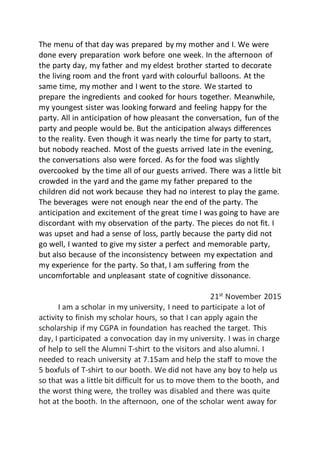 The menu of that day was prepared by my mother and I. We were
done every preparation work before one week. In the afternoon of
the party day, my father and my eldest brother started to decorate
the living room and the front yard with colourful balloons. At the
same time, my mother and I went to the store. We started to
prepare the ingredients and cooked for hours together. Meanwhile,
my youngest sister was looking forward and feeling happy for the
party. All in anticipation of how pleasant the conversation, fun of the
party and people would be. But the anticipation always differences
to the reality. Even though it was nearly the time for party to start,
but nobody reached. Most of the guests arrived late in the evening,
the conversations also were forced. As for the food was slightly
overcooked by the time all of our guests arrived. There was a little bit
crowded in the yard and the game my father prepared to the
children did not work because they had no interest to play the game.
The beverages were not enough near the end of the party. The
anticipation and excitement of the great time I was going to have are
discordant with my observation of the party. The pieces do not fit. I
was upset and had a sense of loss, partly because the party did not
go well, I wanted to give my sister a perfect and memorable party,
but also because of the inconsistency between my expectation and
my experience for the party. So that, I am suffering from the
uncomfortable and unpleasant state of cognitive dissonance.
21st
November 2015
I am a scholar in my university, I need to participate a lot of
activity to finish my scholar hours, so that I can apply again the
scholarship if my CGPA in foundation has reached the target. This
day, I participated a convocation day in my university. I was in charge
of help to sell the Alumni T-shirt to the visitors and also alumni. I
needed to reach university at 7.15am and help the staff to move the
5 boxfuls of T-shirt to our booth. We did not have any boy to help us
so that was a little bit difficult for us to move them to the booth, and
the worst thing were, the trolley was disabled and there was quite
hot at the booth. In the afternoon, one of the scholar went away for
 