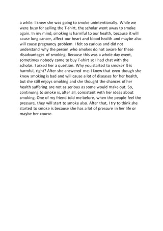 a while. I knew she was going to smoke unintentionally. While we
were busy for selling the T-shirt, the scholar went away to smoke
again. In my mind, smoking is harmful to our health, because it will
cause lung cancer, affect our heart and blood health and maybe also
will cause pregnancy problem. I felt so curious and did not
understand why the person who smokes do not aware for these
disadvantages of smoking. Because this was a whole day event,
sometimes nobody came to buy T-shirt so I had chat with the
scholar. I asked her a question. Why you started to smoke? It is
harmful, right? After she answered me, I knew that even though she
knew smoking is bad and will cause a lot of diseases for her health,
but she still enjoys smoking and she thought the chances of her
health suffering are not as serious as some would make out. So,
continuing to smoke is, after all, consistent with her ideas about
smoking. One of my friend told me before, when the people feel the
pressure, they will start to smoke also. After that, I try to think she
started to smoke is because she has a lot of pressure in her life or
maybe her course.
 