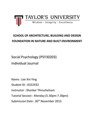 SCHOOL OF ARCHITECTURE, BUILDING AND DESIGN
FOUNDATION IN NATURE AND BUILT ENVIRONMENT
Social Psychology (PSY30203)
Individual Journal
Name : Lee Xin Ying
Student ID : 0322432
Instructor : Shankar Thiruchelvam
Tutorial Session : Monday (5.30pm-7.30pm)
Submission Date : 30th
November 2015
 
