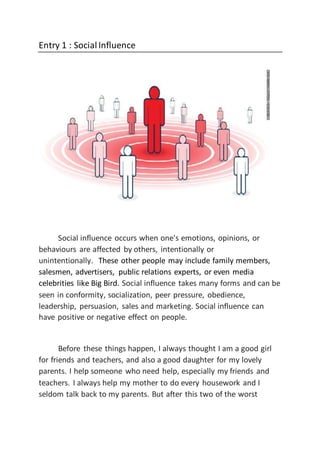 Entry 1 : SocialInfluence
Social influence occurs when one's emotions, opinions, or
behaviours are affected by others, intentionally or
unintentionally. These other people may include family members,
salesmen, advertisers, public relations experts, or even media
celebrities like Big Bird. Social influence takes many forms and can be
seen in conformity, socialization, peer pressure, obedience,
leadership, persuasion, sales and marketing. Social influence can
have positive or negative effect on people.
Before these things happen, I always thought I am a good girl
for friends and teachers, and also a good daughter for my lovely
parents. I help someone who need help, especially my friends and
teachers. I always help my mother to do every housework and I
seldom talk back to my parents. But after this two of the worst
 