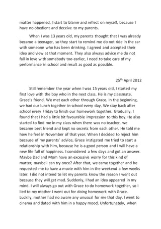 matter happened, I start to blame and reflect on myself, because I
have no obedient and deceive to my parents.
When I was 13 years old, my parents thought that I was already
became a teenager, so they start to remind me do not ride in the car
with someone who has been drinking. I agreed and accepted their
idea and view at that moment. They also always advice me do not
fall in love with somebody too earlier, I need to take care of my
performance in school and result as good as possible.
25th
April 2012
Still remember the year when I was 15 years old, I started my
first love with the boy who in the next class. He is my classmate,
Grace’s friend. We met each other through Grace. In the beginning,
we had our lunch together in school every day. We stay back after
school every Friday to finish our homework together. Gradually, I
found that I had a little bit favourable impression to this boy. He also
started to find me in my class when there was no teacher, we
became best friend and kept no secrets from each other. He told me
how he feel in November of that year. When I decided to reject him
because of my parents’ advice, Grace instigated me tried to start a
relationship with him, because he is a good person and I will have a
new life full of happiness. I considered a few days and got an answer.
Maybe Dad and Mom have an excessive worry for this kind of
matter, maybe I can try once? After that, we came together and he
requested me to have a movie with him in the weekend a few weeks
later. I did not intend to let my parents know the reason I went out
because they will get mad. Suddenly, I had an idea appeared in my
mind. I will always go out with Grace to do homework together, so I
lied to my mother I went out for doing homework with Grace.
Luckily, mother had no aware any unusual for me that day. I went to
cinema and dated with him in a happy mood. Unfortunately, when
 