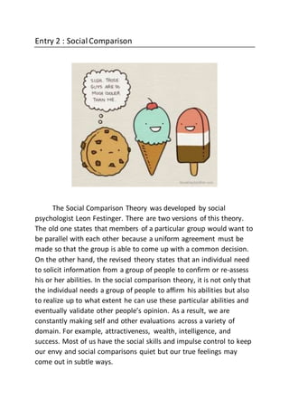 Entry 2 : SocialComparison
The Social Comparison Theory was developed by social
psychologist Leon Festinger. There are two versions of this theory.
The old one states that members of a particular group would want to
be parallel with each other because a uniform agreement must be
made so that the group is able to come up with a common decision.
On the other hand, the revised theory states that an individual need
to solicit information from a group of people to confirm or re-assess
his or her abilities. In the social comparison theory, it is not only that
the individual needs a group of people to affirm his abilities but also
to realize up to what extent he can use these particular abilities and
eventually validate other people’s opinion. As a result, we are
constantly making self and other evaluations across a variety of
domain. For example, attractiveness, wealth, intelligence, and
success. Most of us have the social skills and impulse control to keep
our envy and social comparisons quiet but our true feelings may
come out in subtle ways.
 