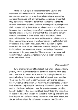 There are two types of social comparisons, upward and
downward social comparisons. Individuals make upward
comparisons, whether consciously or subconsciously, when they
compare themselves with an individual or comparison group that
they perceive as superior or better than themselves in order to
improve their views of self or to create a more positive perception of
their personal reality. Downward social comparison is a defensive
tendency that is used as a means of self-evaluation. When a person
looks to another individual or group that they consider to be worse
off than themselves in order to feel better about their self or
personal situation, they are making a downward social comparison.
Either upward or downward type of comparison is highly influenced
by the level of a person’s motivation. When a person is highly
motivated, he tends to assume himself as better or equal to the best
individual and this suggests an upward comparison. Downward
comparison is the exact opposite. When a person is unhappy and
unmotivated, he usually compares downward to self-enhance to
make himself feel better.
4th
January 2007
I was a team member of basketball club when I educated in my
primary school. Every student need to choose a society when they
start their Year 4. I have a lot of interest for playing basketball, so I
resolutely chose the society of basketball with my friends together.
There was the first week in Year 4, we were very excited because
finally we can join the society we really like. On Wednesday, we stay
back after class to participate the activity of our own society. When I
reached the basketball court, I saw the seniors practiced together
happily. Suddenly, they made my blood tingle! Under the instruction
of leader of basketball society, we started to warm up and learnt the
basic of pass the basketball neatly to another. After a few weeks, we
started to learn about the techniques to make a goal. Since the
 