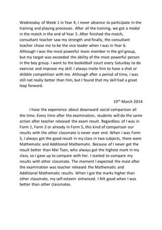 Wednesday of Week 1 in Year 4, I never absence to participate in the
training and playing processes. After all the training, we got a medal
in the match in the end of Year 5. After finished the match,
consultant teacher saw my strength and finally, the consultant
teacher chose me to be the vice leader when I was in Year 6.
Although I was the most powerful team member in the girl group,
but my target was exceeded the ability of the most powerful person
in the boy group. I went to the basketball court every Saturday to do
exercise and improve my skill. I always invite him to have a shot or
dribble competition with me. Although after a period of time, I was
still not really better than him, but I found that my skill had a great
leap forward.
19th
March 2014
I have the experience about downward social comparison all
the time. Every time after the examination, students will do the same
action after teacher released the exam result. Regardless of I was in
Form 1, Form 2 or already in Form 5, this kind of comparison our
results with the other classmate is never ever end. When I was Form
5, I always got the good result in my class in two subjects, there were
Mathematic and Additional Mathematic. Because of I never get the
result better than Mei Tsen, who always got the highest mark in my
class, so I gave up to compare with her. I started to compare my
results with other classmate. The moment I expected the most after
the examination was teacher released the Mathematic and
Additional Mathematic results. When I got the marks higher than
other classmate, my self-esteem enhanced. I felt good when I was
better than other classmates.
 