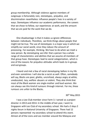 group membership. Although violence against members of
outgroups is fortunately rare, stereotypes, prejudice, and
discrimination nevertheless influence people’s lives in a variety of
ways. Stereotypes influence our academic performance, the careers
that we chose to follow, our experiences at work, and the amount
that we are paid for the work that we do.
One disadvantage is that it makes us ignore differences
between individuals. Therefore, we think things about people that
might not be true. The use of stereotypes is a major way in which we
simplify our social world, since they reduce the amount of
processing. For example, thinking. We have to do when we meet a
new person. By stereotyping we infer that a person has a whole
range of characteristics and abilities that we assume all members of
that group have. Stereotypes lead to social categorization, which is
one of the reasons for prejudice attitudes which leads to in-groups
and out-groups.
I heard and met a few of racial stereotyping before in my life
and even sometimes I will also be a racist as well. Often, somebody
will say, Blacks are poor, ghetto, uncivilized, always angry at white,
uneducated, lazy, welfare abusers or violent. They also think that
most of the Black women are single-mother and loud women. We
can always see this kind of rumours through internet. For me, these
rumours are unfair to the Blacks.
30th
May 2015
I was a Leo Club member since Form 3. I served as a project
director in 2013 and 2014. In the middle of last year, I went to
Singapore with Leo Club of my secondary school. We had a 3 days 2
nights forum in National University of Singapore. There had 12
persons represented my secondary school to attend this event.
Almost all of the Lions and Leo member around the Malaysia and
 