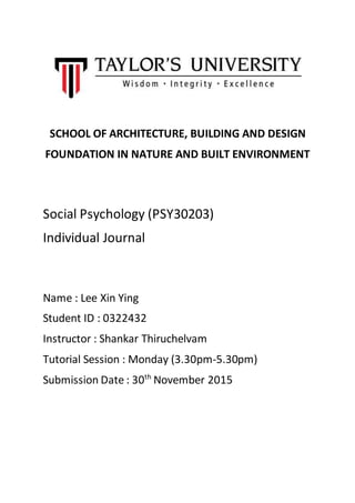 SCHOOL OF ARCHITECTURE, BUILDING AND DESIGN
FOUNDATION IN NATURE AND BUILT ENVIRONMENT
Social Psychology (PSY30203)
Individual Journal
Name : Lee Xin Ying
Student ID : 0322432
Instructor : Shankar Thiruchelvam
Tutorial Session : Monday (3.30pm-5.30pm)
Submission Date : 30th
November 2015
 