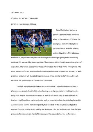 26TH APRIL 2015
JOURNAL 01: SOCIAL PSYCHOLOGY
ENTRY 01: SOCIAL FACILITATION
Social facilitation is when a
person’s performance is enhanced
when in the presence of others. For
example, a skilled football player
performs better when he is being
watched by others. This is because
the football players feels the pressure of being evaluated or gauged by the surrounding
audience, his team and by his competition. Theory suggest this thought as an atmosphere of
evaluation. The Yerkes-Dodson law of social facilitation states that, in this atmosphere, "the
mere presence of other people will enhance the performance in speed and accuracy of well-
practiced tasks, but will degrade the performance of less familiar tasks." Hence, through
research, the notion of social facilitation is confirmed.
Through my own personal experience, I found that I myself have encountered a
phenomenon as such. Back in high school during an oral presentation, I had to present a
story I had written and researched about in front of the entire class of 33 classmates + 1
teacher. I had found that my tone of voice and my enunciation had dramatically changed in
a positive sense and my story telling ability had boosted. In the end, I received positive
remarks from my teacher and a good grade. However, I did not realize at that time the peer
pressure of me standing in front of the class was the reason behind my performance.
 