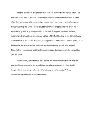 Another example of this phenomenon that had occurred in my life was when I was
playing football back in secondary school against our seniors who were about 2 or 3 years
older than us. Because of their seniority, I was sure that we would be on the losing end.
However, during the game, I had this sudden adrenaline and pressure that drove me to
defend the “goalie” as good as possible. At the end of the game, our team had won,
surprisingly. Overjoyed and proud as we walked off the field, basking in our glory, believing
we had thrashed our seniors. However, looking back it could have been a hoax, leading us to
believe that we won instead of thinking it was their intention to lose. Who knows?
Nonetheless, I experienced social facilitation once again due to my team, the competition
and our coach.
In conclusion, the fact that in both events, my performance in the task that I am
prepared for or am good at becomes better when I was pressured by other people. I
imagined that I was being evaluated in the “atmosphere of evaluation”. Thus,
demonstrating the notion of social facilitation.
 