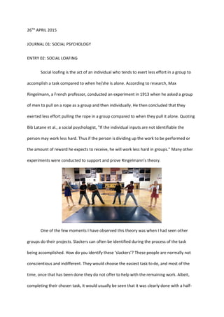 26TH APRIL 2015
JOURNAL 01: SOCIAL PSYCHOLOGY
ENTRY 02: SOCIAL LOAFING
Social loafing is the act of an individual who tends to exert less effort in a group to
accomplish a task compared to when he/she is alone. According to research, Max
Ringelmann, a French professor, conducted an experiment in 1913 when he asked a group
of men to pull on a rope as a group and then individually. He then concluded that they
exerted less effort pulling the rope in a group compared to when they pull it alone. Quoting
Bib Latane et al., a social psychologist, "If the individual inputs are not identifiable the
person may work less hard. Thus if the person is dividing up the work to be performed or
the amount of reward he expects to receive, he will work less hard in groups." Many other
experiments were conducted to support and prove Ringelmann’s theory.
One of the few moments I have observed this theory was when I had seen other
groups do their projects. Slackers can often be identified during the process of the task
being accomplished. How do you identify these ‘slackers’? These people are normally not
conscientious and indifferent. They would choose the easiest task to do, and most of the
time, once that has been done they do not offer to help with the remaining work. Albeit,
completing their chosen task, it would usually be seen that it was clearly done with a half-
 