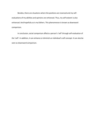 Besides, there are situations where the positions are reversed and my self-
evaluations of my abilities and opinions are enhanced. Thus, my self-esteem is also
enhanced. And hopefully so is my fathers. This phenomenon is known as downward
comparison.
In conclusion, social comparison affects a person’s ‘self’ through self-evaluation of
the ‘self’. In addition, it can enhance or diminish an individual’s self-concept. It can also be
seen as downward comparison.
 