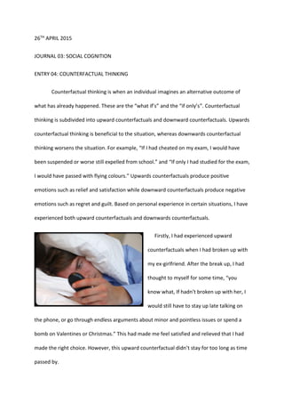 26TH APRIL 2015
JOURNAL 03: SOCIAL COGNITION
ENTRY 04: COUNTERFACTUAL THINKING
Counterfactual thinking is when an individual imagines an alternative outcome of
what has already happened. These are the “what if’s” and the “if only’s”. Counterfactual
thinking is subdivided into upward counterfactuals and downward counterfactuals. Upwards
counterfactual thinking is beneficial to the situation, whereas downwards counterfactual
thinking worsens the situation. For example, “If I had cheated on my exam, I would have
been suspended or worse still expelled from school.” and “If only I had studied for the exam,
I would have passed with flying colours.” Upwards counterfactuals produce positive
emotions such as relief and satisfaction while downward counterfactuals produce negative
emotions such as regret and guilt. Based on personal experience in certain situations, I have
experienced both upward counterfactuals and downwards counterfactuals.
Firstly, I had experienced upward
counterfactuals when I had broken up with
my ex-girlfriend. After the break up, I had
thought to myself for some time, “you
know what, If hadn’t broken up with her, I
would still have to stay up late talking on
the phone, or go through endless arguments about minor and pointless issues or spend a
bomb on Valentines or Christmas.” This had made me feel satisfied and relieved that I had
made the right choice. However, this upward counterfactual didn’t stay for too long as time
passed by.
 
