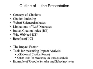 Outline of the Presentation
• Concept of Citations
• Citation Indexing
• Webof Sciencedatabases
• Limitations of WoSDatabases
• Indian Citation Index (ICI)
• WhyWeNeed ICI?
• Benefits of ICI
• The Impact Factor
• Tools for measuring Impact Analysis
• JCR (Journal Citation Report)
• Other tools for Measuring the Impact analysis
• Example of Google Scholar andScholarometer
 