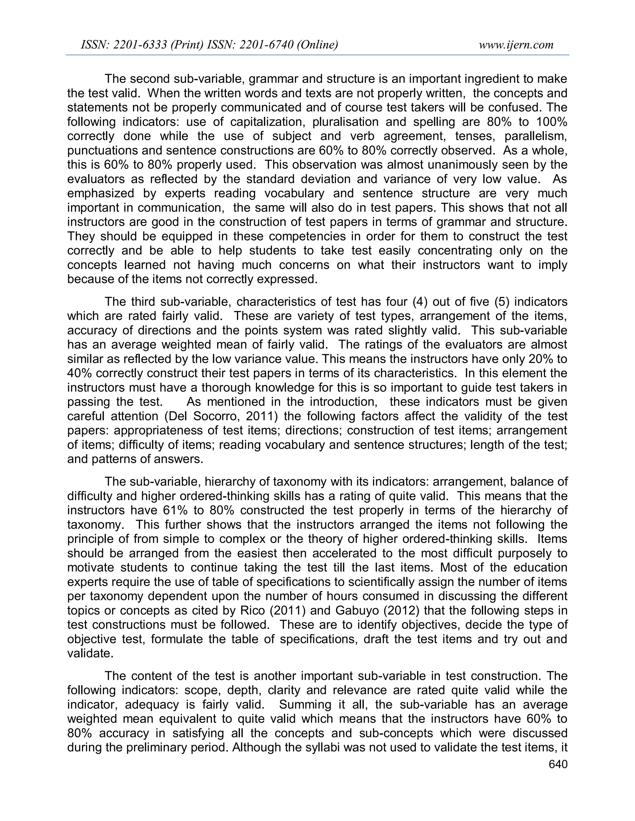 ISSN: 2201-6333 (Print) ISSN: 2201-6740 (Online) www.ijern.com
640
The second sub-variable, grammar and structure is an important ingredient to make
the test valid. When the written words and texts are not properly written, the concepts and
statements not be properly communicated and of course test takers will be confused. The
following indicators: use of capitalization, pluralisation and spelling are 80% to 100%
correctly done while the use of subject and verb agreement, tenses, parallelism,
punctuations and sentence constructions are 60% to 80% correctly observed. As a whole,
this is 60% to 80% properly used. This observation was almost unanimously seen by the
evaluators as reflected by the standard deviation and variance of very low value. As
emphasized by experts reading vocabulary and sentence structure are very much
important in communication, the same will also do in test papers. This shows that not all
instructors are good in the construction of test papers in terms of grammar and structure.
They should be equipped in these competencies in order for them to construct the test
correctly and be able to help students to take test easily concentrating only on the
concepts learned not having much concerns on what their instructors want to imply
because of the items not correctly expressed.
The third sub-variable, characteristics of test has four (4) out of five (5) indicators
which are rated fairly valid. These are variety of test types, arrangement of the items,
accuracy of directions and the points system was rated slightly valid. This sub-variable
has an average weighted mean of fairly valid. The ratings of the evaluators are almost
similar as reflected by the low variance value. This means the instructors have only 20% to
40% correctly construct their test papers in terms of its characteristics. In this element the
instructors must have a thorough knowledge for this is so important to guide test takers in
passing the test. As mentioned in the introduction, these indicators must be given
careful attention (Del Socorro, 2011) the following factors affect the validity of the test
papers: appropriateness of test items; directions; construction of test items; arrangement
of items; difficulty of items; reading vocabulary and sentence structures; length of the test;
and patterns of answers.
The sub-variable, hierarchy of taxonomy with its indicators: arrangement, balance of
difficulty and higher ordered-thinking skills has a rating of quite valid. This means that the
instructors have 61% to 80% constructed the test properly in terms of the hierarchy of
taxonomy. This further shows that the instructors arranged the items not following the
principle of from simple to complex or the theory of higher ordered-thinking skills. Items
should be arranged from the easiest then accelerated to the most difficult purposely to
motivate students to continue taking the test till the last items. Most of the education
experts require the use of table of specifications to scientifically assign the number of items
per taxonomy dependent upon the number of hours consumed in discussing the different
topics or concepts as cited by Rico (2011) and Gabuyo (2012) that the following steps in
test constructions must be followed. These are to identify objectives, decide the type of
objective test, formulate the table of specifications, draft the test items and try out and
validate.
The content of the test is another important sub-variable in test construction. The
following indicators: scope, depth, clarity and relevance are rated quite valid while the
indicator, adequacy is fairly valid. Summing it all, the sub-variable has an average
weighted mean equivalent to quite valid which means that the instructors have 60% to
80% accuracy in satisfying all the concepts and sub-concepts which were discussed
during the preliminary period. Although the syllabi was not used to validate the test items, it
 