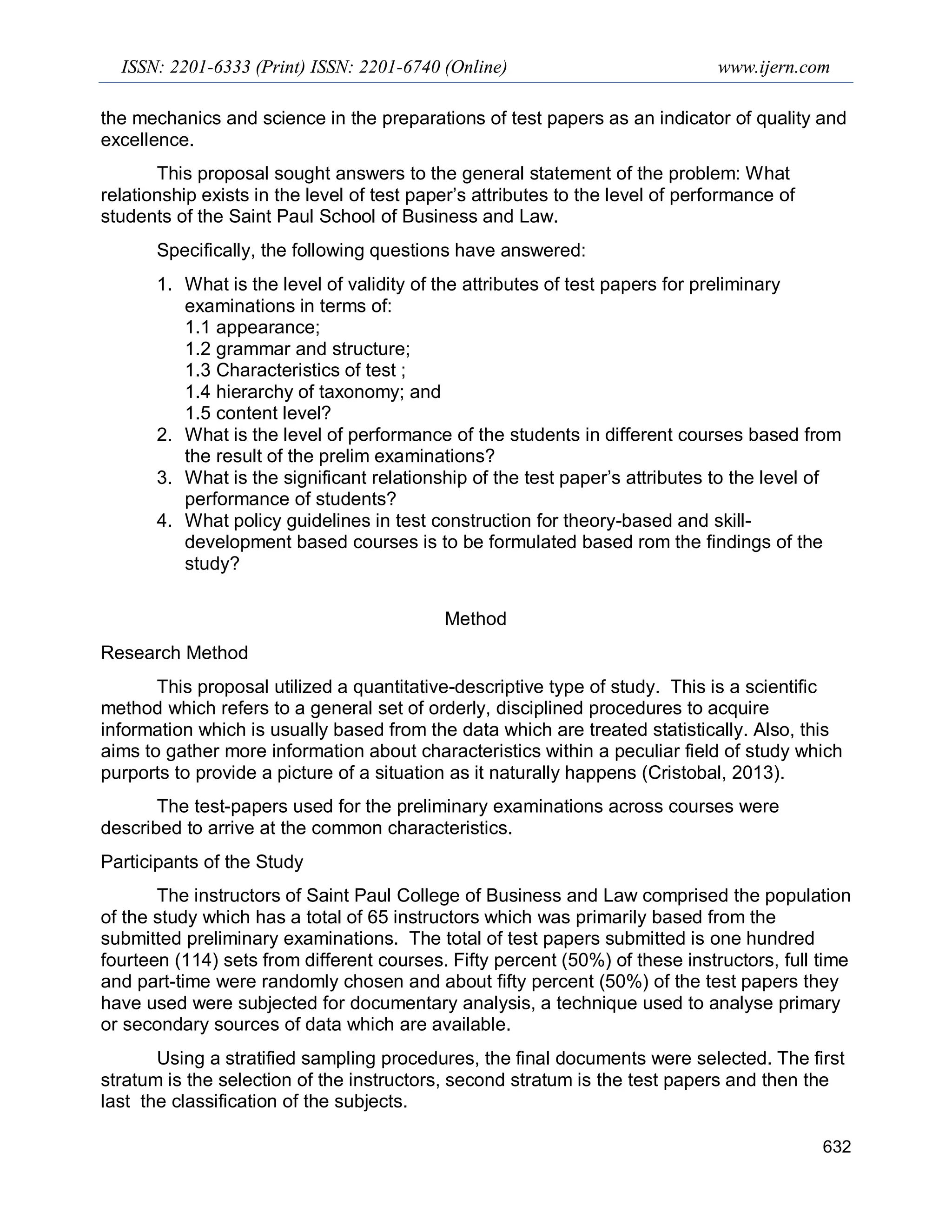 ISSN: 2201-6333 (Print) ISSN: 2201-6740 (Online) www.ijern.com
632
the mechanics and science in the preparations of test papers as an indicator of quality and
excellence.
This proposal sought answers to the general statement of the problem: What
relationship exists in the level of test paper’s attributes to the level of performance of
students of the Saint Paul School of Business and Law.
Specifically, the following questions have answered:
1. What is the level of validity of the attributes of test papers for preliminary
examinations in terms of:
1.1 appearance;
1.2 grammar and structure;
1.3 Characteristics of test ;
1.4 hierarchy of taxonomy; and
1.5 content level?
2. What is the level of performance of the students in different courses based from
the result of the prelim examinations?
3. What is the significant relationship of the test paper’s attributes to the level of
performance of students?
4. What policy guidelines in test construction for theory-based and skill-
development based courses is to be formulated based rom the findings of the
study?
Method
Research Method
This proposal utilized a quantitative-descriptive type of study. This is a scientific
method which refers to a general set of orderly, disciplined procedures to acquire
information which is usually based from the data which are treated statistically. Also, this
aims to gather more information about characteristics within a peculiar field of study which
purports to provide a picture of a situation as it naturally happens (Cristobal, 2013).
The test-papers used for the preliminary examinations across courses were
described to arrive at the common characteristics.
Participants of the Study
The instructors of Saint Paul College of Business and Law comprised the population
of the study which has a total of 65 instructors which was primarily based from the
submitted preliminary examinations. The total of test papers submitted is one hundred
fourteen (114) sets from different courses. Fifty percent (50%) of these instructors, full time
and part-time were randomly chosen and about fifty percent (50%) of the test papers they
have used were subjected for documentary analysis, a technique used to analyse primary
or secondary sources of data which are available.
Using a stratified sampling procedures, the final documents were selected. The first
stratum is the selection of the instructors, second stratum is the test papers and then the
last the classification of the subjects.
 