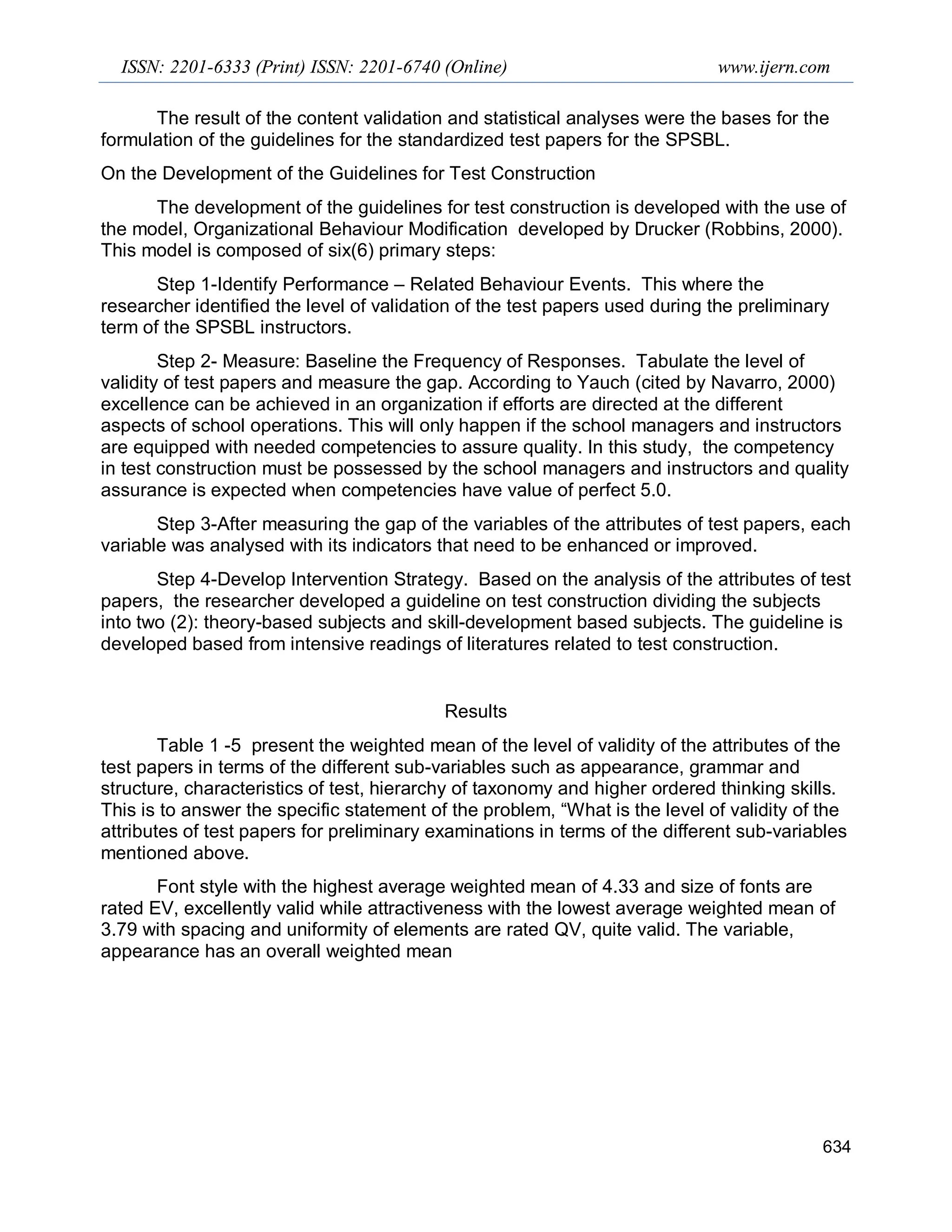 ISSN: 2201-6333 (Print) ISSN: 2201-6740 (Online) www.ijern.com
634
The result of the content validation and statistical analyses were the bases for the
formulation of the guidelines for the standardized test papers for the SPSBL.
On the Development of the Guidelines for Test Construction
The development of the guidelines for test construction is developed with the use of
the model, Organizational Behaviour Modification developed by Drucker (Robbins, 2000).
This model is composed of six(6) primary steps:
Step 1-Identify Performance – Related Behaviour Events. This where the
researcher identified the level of validation of the test papers used during the preliminary
term of the SPSBL instructors.
Step 2- Measure: Baseline the Frequency of Responses. Tabulate the level of
validity of test papers and measure the gap. According to Yauch (cited by Navarro, 2000)
excellence can be achieved in an organization if efforts are directed at the different
aspects of school operations. This will only happen if the school managers and instructors
are equipped with needed competencies to assure quality. In this study, the competency
in test construction must be possessed by the school managers and instructors and quality
assurance is expected when competencies have value of perfect 5.0.
Step 3-After measuring the gap of the variables of the attributes of test papers, each
variable was analysed with its indicators that need to be enhanced or improved.
Step 4-Develop Intervention Strategy. Based on the analysis of the attributes of test
papers, the researcher developed a guideline on test construction dividing the subjects
into two (2): theory-based subjects and skill-development based subjects. The guideline is
developed based from intensive readings of literatures related to test construction.
Results
Table 1 -5 present the weighted mean of the level of validity of the attributes of the
test papers in terms of the different sub-variables such as appearance, grammar and
structure, characteristics of test, hierarchy of taxonomy and higher ordered thinking skills.
This is to answer the specific statement of the problem, “What is the level of validity of the
attributes of test papers for preliminary examinations in terms of the different sub-variables
mentioned above.
Font style with the highest average weighted mean of 4.33 and size of fonts are
rated EV, excellently valid while attractiveness with the lowest average weighted mean of
3.79 with spacing and uniformity of elements are rated QV, quite valid. The variable,
appearance has an overall weighted mean
 