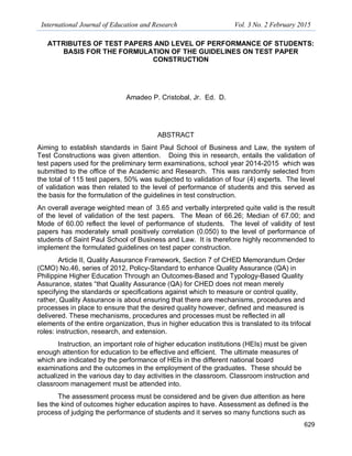 International Journal of Education and Research Vol. 3 No. 2 February 2015
629
ATTRIBUTES OF TEST PAPERS AND LEVEL OF PERFORMANCE OF STUDENTS:
BASIS FOR THE FORMULATION OF THE GUIDELINES ON TEST PAPER
CONSTRUCTION
Amadeo P. Cristobal, Jr. Ed. D.
ABSTRACT
Aiming to establish standards in Saint Paul School of Business and Law, the system of
Test Constructions was given attention. Doing this in research, entails the validation of
test papers used for the preliminary term examinations, school year 2014-2015 which was
submitted to the office of the Academic and Research. This was randomly selected from
the total of 115 test papers, 50% was subjected to validation of four (4) experts. The level
of validation was then related to the level of performance of students and this served as
the basis for the formulation of the guidelines in test construction.
An overall average weighted mean of 3.65 and verbally interpreted quite valid is the result
of the level of validation of the test papers. The Mean of 66.26; Median of 67.00; and
Mode of 60.00 reflect the level of performance of students. The level of validity of test
papers has moderately small positively correlation (0.050) to the level of performance of
students of Saint Paul School of Business and Law. It is therefore highly recommended to
implement the formulated guidelines on test paper construction.
Article II, Quality Assurance Framework, Section 7 of CHED Memorandum Order
(CMO) No.46, series of 2012, Policy-Standard to enhance Quality Assurance (QA) in
Philippine Higher Education Through an Outcomes-Based and Typology-Based Quality
Assurance, states “that Quality Assurance (QA) for CHED does not mean merely
specifying the standards or specifications against which to measure or control quality,
rather, Quality Assurance is about ensuring that there are mechanisms, procedures and
processes in place to ensure that the desired quality however, defined and measured is
delivered. These mechanisms, procedures and processes must be reflected in all
elements of the entire organization, thus in higher education this is translated to its trifocal
roles: instruction, research, and extension.
Instruction, an important role of higher education institutions (HEIs) must be given
enough attention for education to be effective and efficient. The ultimate measures of
which are indicated by the performance of HEIs in the different national board
examinations and the outcomes in the employment of the graduates. These should be
actualized in the various day to day activities in the classroom. Classroom instruction and
classroom management must be attended into.
The assessment process must be considered and be given due attention as here
lies the kind of outcomes higher education aspires to have. Assessment as defined is the
process of judging the performance of students and it serves so many functions such as
 