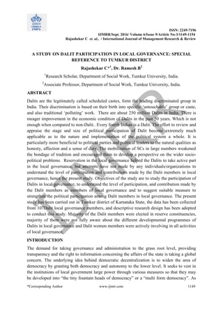 ISSN: 2249-7196
IJMRR/Sept. 2016/ Volume 6/Issue 9/Article No-3/1149-1154
Rajashekar C et. al., / International Journal of Management Research & Review
*Corresponding Author www.ijmrr.com 1149
A STUDY ON DALIT PARTICIPATION IN LOCAL GOVERNANCE: SPECIAL
REFERENCE TO TUMKUR DISTRICT
Rajashekar C*1
, Dr. Ramesh B2
1
Research Scholar, Department of Social Work, Tumkur University, India.
2
Associate Professor, Department of Social Work, Tumkur University, India.
ABSTRACT
Dalits are the legitimately called scheduled castes, form the leading discriminated group in
India. Their discrimination is based on their birth into specific „untouchable‟ group or caste,
and also traditional „polluting‟ work. There are about 250 million Dalits in India. There is
meager improvement in the economic condition of Dalits in the past 50 years. Which is not
enough when compared to non-Dalit.. Every fourth Indian is a Dalit. The effort to review and
appraise the stage and size of political participation of Dalit become extremely much
applicable as to the nature and implementation of the political system a whole. It is
particularly more beneficial to political parties and political leaders to the natural qualities as
honesty, affection and a sense of duty. The mobilization of SCs in large numbers weakened
the bondage of tradition and encouraged them to develop a perspective on the wider socio-
political problems. Reservation in the local governance helped the Dalits to take active part
in the local governance, but attempts have not made by any individuals/organizations to
understand the level of participation and contributions made by the Dalit members in local
governance, hence the present study. Objectives of the study are to study the participation of
Dalits in local governance, to understand the level of participation, and contribution made by
the Dalit members as members of local governance and to suggest suitable measure to
strengthen the political participation among Dalit members in local governance. The present
study has been carried out in Tumkur district of Karnataka State, the data has been collected
from 107Dalit local governance members, and descriptive research design has been adopted
to conduct this study. Majority of the Dalit members were elected in reserve constituencies,
majority of them were not fully aware about the different developmental programmes of
Dalits in local governance and Dalit women members were actively involving in all activities
of local governance.
INTRODUCTION
The demand for taking governance and administration to the grass root level, providing
transparency and the right to information concerning the affairs of the state is taking a global
concern. The underlying idea behind democratic decentralization is to widen the area of
democracy by granting both democracy and autonomy to the lower level. It seeks to vest in
the institutions of local government large power through various measures so that they may
be developed into “the tiny fountain heads of democracy” or a “multi form democracy”. As
 