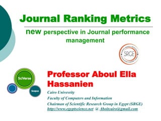 Journal Ranking Metrics
new perspective in Journal performance
management
Professor Aboul Ella
Hassanien
Cairo Univesrity
Faculty of Computers and Information
Chairman of Scientific Research Group in Egypt (SRGE)
http://www.egyptscience.net @ Aboitcairo@gmail.com
 