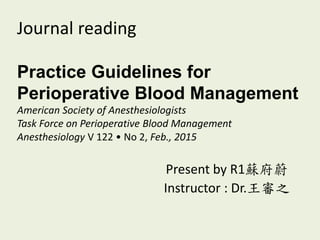 Journal reading
Practice Guidelines for
Perioperative Blood Management
American Society of Anesthesiologists
Task Force on Perioperative Blood Management
Anesthesiology V 122 • No 2, Feb., 2015
Present by R1蘇府蔚
Instructor : Dr.王審之
 