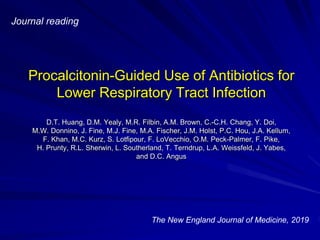 Procalcitonin-Guided Use of Antibiotics for
Lower Respiratory Tract Infection
D.T. Huang, D.M. Yealy, M.R. Filbin, A.M. Brown, C.-C.H. Chang, Y. Doi,
M.W. Donnino, J. Fine, M.J. Fine, M.A. Fischer, J.M. Holst, P.C. Hou, J.A. Kellum,
F. Khan, M.C. Kurz, S. Lotfipour, F. LoVecchio, O.M. Peck-Palmer, F. Pike,
H. Prunty, R.L. Sherwin, L. Southerland, T. Terndrup, L.A. Weissfeld, J. Yabes,
and D.C. Angus
Journal reading
The New England Journal of Medicine, 2019
 
