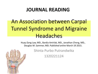An Association between Carpal
Tunnel Syndrome and Migraine
Headaches
Shinta Purbo Putrandwika
1320221124
JOURNAL READING
Huay-Zong Law, MD., Bardia Amirlak, MD., Jonathan Cheng, MD.,
Douglas M. Sammer, MD. Published online March 19 2015.
 