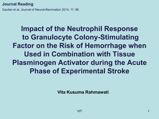Impact of the Neutrophil Response
to Granulocyte Colony-Stimulating
Factor on the Risk of Hemorrhage when
Used in Combination with Tissue
Plasminogen Activator during the Acute
Phase of Experimental Stroke
Vita Kusuma Rahmawati
Gautier et al, Journal of Neuroinflammation 2014, 11: 96
Journal Reading
1VIT
 