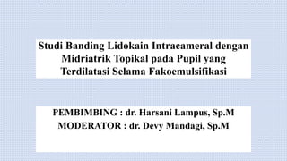 Studi Banding Lidokain Intracameral dengan
Midriatrik Topikal pada Pupil yang
Terdilatasi Selama Fakoemulsifikasi
PEMBIMBING : dr. Harsani Lampus, Sp.M
MODERATOR : dr. Devy Mandagi, Sp.M
 