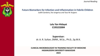 Journal Reading
Supervisor:
dr. A. R. Sultan, DMM., M.Sc., Ph.D., Sp.M.K.
CLINICAL MICROBIOLOGIST IN TRAINING FACULTY OF MEDICINE
HASANUDDIN UNIVERSITY MAKASSAR
2023
Lalu Yan Hidayat
C195222004
Future Biomarkers for Infection and Inflammation in Febrile Children
Judith Zandstra, Ilse Jongerius and Taco W. Kuijpers
 