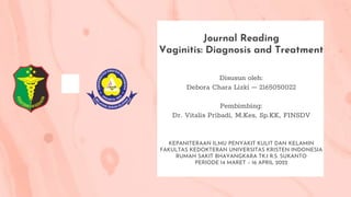 Journal Reading
Vaginitis: Diagnosis and Treatment
Disusun oleh:
Debora Chara Lizki – 2165050022
Pembimbing:
Dr. Vitalis Pribadi, M.Kes, Sp.KK, FINSDV
KEPANITERAAN ILMU PENYAKIT KULIT DAN KELAMIN
FAKULTAS KEDOKTERAN UNIVERSITAS KRISTEN INDONESIA
RUMAH SAKIT BHAYANGKARA TK.I R.S. SUKANTO
PERIODE 14 MARET – 16 APRIL 2022
 