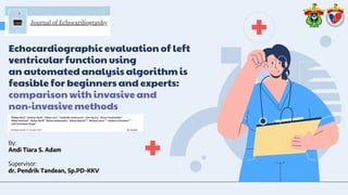 Echocardiographic evaluation of left
ventricular function using
an automated analysis algorithm is
feasible for beginners and experts:
comparison with invasive and
non-invasive methods
By:
Andi Tiara S. Adam
Supervisor:
dr. Pendrik Tandean, Sp.PD-KKV
 