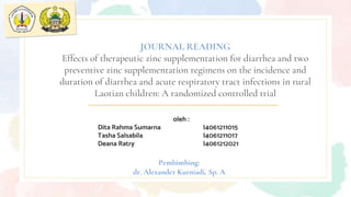 oleh :
Dita Rahma Sumarna I4061211015
Tasha Salsabila I4061211017
Deana Ratry I4061212021
JOURNAL READING
Effects of therapeutic zinc supplementation for diarrhea and two
preventive zinc supplementation regimens on the incidence and
duration of diarrhea and acute respiratory tract infections in rural
Laotian children: A randomized controlled trial
Pembimbing:
dr. Alexander Kurniadi, Sp. A
 