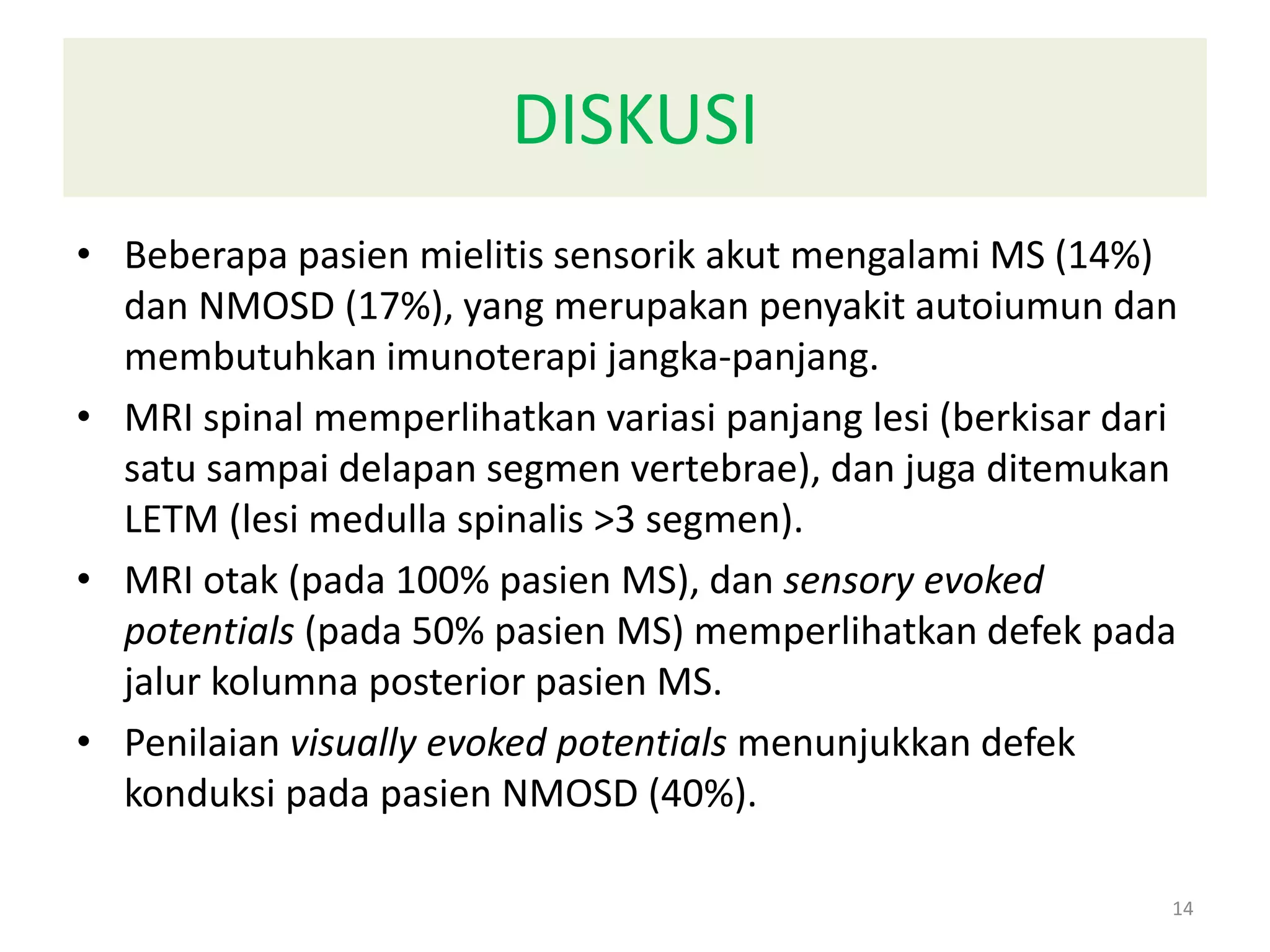 DISKUSI
• Beberapa pasien mielitis sensorik akut mengalami MS (14%)
dan NMOSD (17%), yang merupakan penyakit autoiumun dan
membutuhkan imunoterapi jangka-panjang.
• MRI spinal memperlihatkan variasi panjang lesi (berkisar dari
satu sampai delapan segmen vertebrae), dan juga ditemukan
LETM (lesi medulla spinalis >3 segmen).
• MRI otak (pada 100% pasien MS), dan sensory evoked
potentials (pada 50% pasien MS) memperlihatkan defek pada
jalur kolumna posterior pasien MS.
• Penilaian visually evoked potentials menunjukkan defek
konduksi pada pasien NMOSD (40%).
14
 