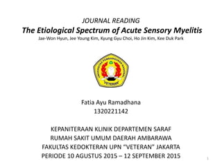 JOURNAL READING
The Etiological Spectrum of Acute Sensory Myelitis
Jae-Won Hyun, Jee Young Kim, Kyung Gyu Choi, Ho Jin Kim, Kee Duk Park
Fatia Ayu Ramadhana
1320221142
KEPANITERAAN KLINIK DEPARTEMEN SARAF
RUMAH SAKIT UMUM DAERAH AMBARAWA
FAKULTAS KEDOKTERAN UPN “VETERAN” JAKARTA
PERIODE 10 AGUSTUS 2015 – 12 SEPTEMBER 2015 1
 
