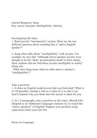 Journal Response: Sung
Key course concepts: Intelligibility, Identity
Investigating the topic:
1. Read just the “Introduction” section. What are the two
different opinions about sounding like a “native English
speaker?”
2. Sung often talks about “intelligibility” with accents. For
example, he says that “Although native-speaker accents were
thought to be the ‘ideal’ pronunciation model in their minds,
these students did not find these accents intelligible in reality”
(Sung 18).
· What does Sung mean when he talks about a speaker’s
“intelligibility”?
Take a position:
1. Is there an English model/accent that you find ideal? What is
it? (If possible, include a link to a video of it so that I can
hear!) Explain why you think that this accent is ideal for you.
2. In 1-2 paragraphs, take a position on this topic: Should EAL
(English as an Additional Language) students try to sound like
“native speakers” of English? Support your position using
experiences from your real life.
Focus on Language:
 