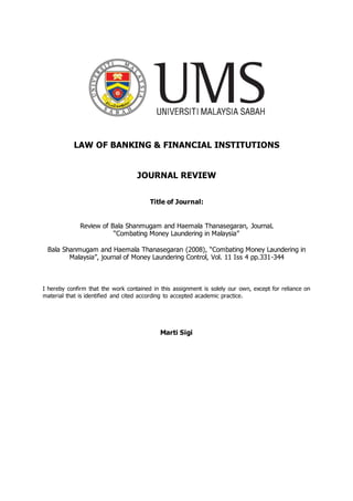 LAW OF BANKING & FINANCIAL INSTITUTIONS
JOURNAL REVIEW
Title of Journal:
Review of Bala Shanmugam and Haemala Thanasegaran, JournaL
“Combating Money Laundering in Malaysia”
Bala Shanmugam and Haemala Thanasegaran (2008), “Combating Money Laundering in
Malaysia”, journal of Money Laundering Control, Vol. 11 Iss 4 pp.331-344
I hereby confirm that the work contained in this assignment is solely our own, except for reliance on
material that is identified and cited according to accepted academic practice.
Marti Sigi
 