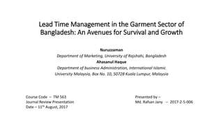 Lead Time Management in the Garment Sector of
Bangladesh: An Avenues for Survival and Growth
Nuruzzaman
Department of Marketing, University of Rajshahi, Bangladesh
Ahasanul Haque
Department of business Administration, International Islamic
University Malaysia, Box No. 10, 50728 Kuala Lumpur, Malaysia
Presented by –
Md. Rafsan Jany -- 2017-2-5-006
Course Code – TM 563
Journal Review Presentation
Date – 11th August, 2017
 