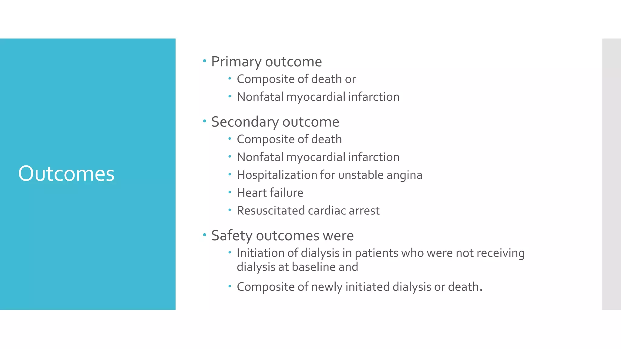 Outcomes
 Primary outcome
 Composite of death or
 Nonfatal myocardial infarction
 Secondary outcome
 Composite of death
 Nonfatal myocardial infarction
 Hospitalization for unstable angina
 Heart failure
 Resuscitated cardiac arrest
 Safety outcomes were
 Initiation of dialysis in patients who were not receiving
dialysis at baseline and
 Composite of newly initiated dialysis or death.
 