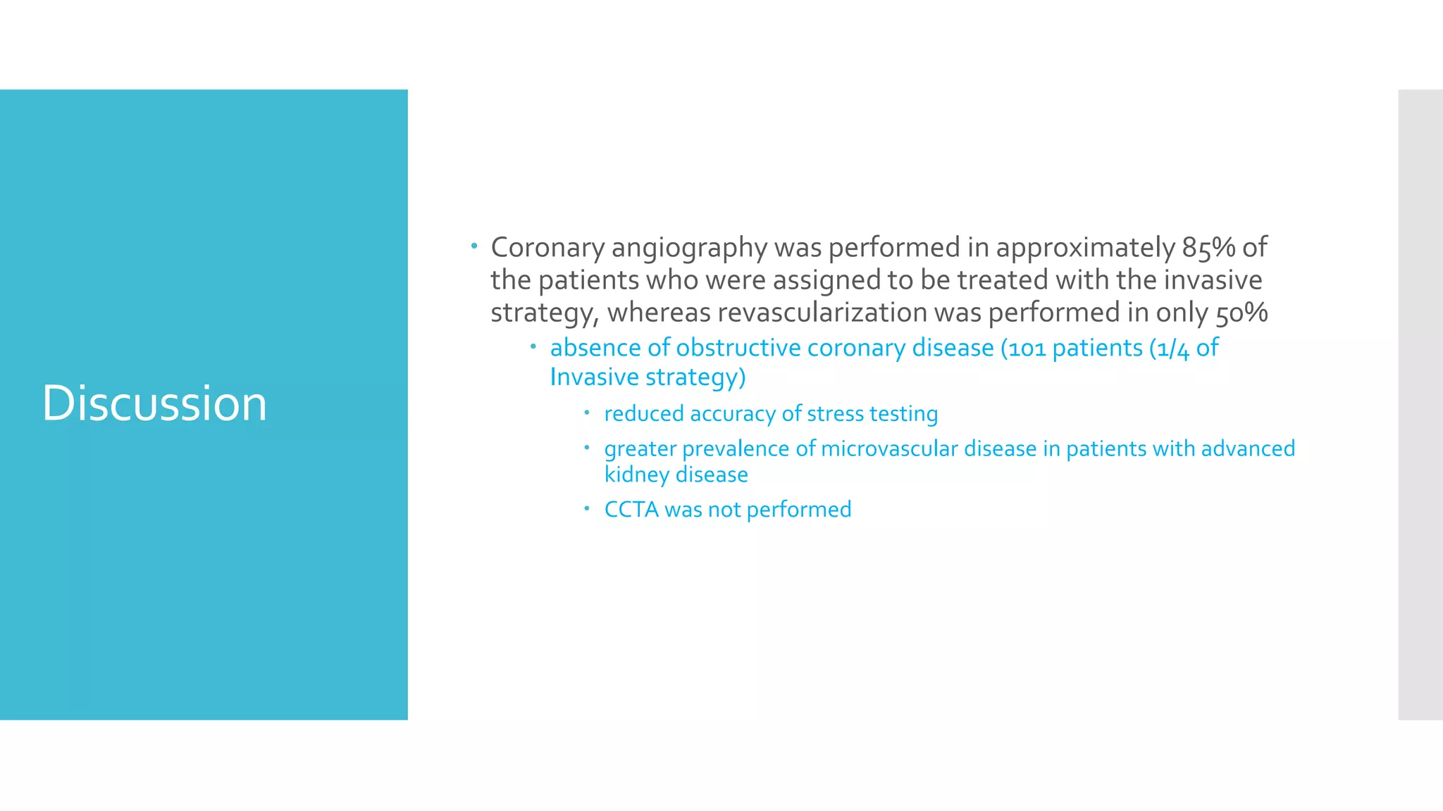 Discussion
 Coronary angiography was performed in approximately 85% of
the patients who were assigned to be treated with the invasive
strategy, whereas revascularization was performed in only 50%
 absence of obstructive coronary disease (101 patients (1/4 of
Invasive strategy)
 reduced accuracy of stress testing
 greater prevalence of microvascular disease in patients with advanced
kidney disease
 CCTA was not performed
 
