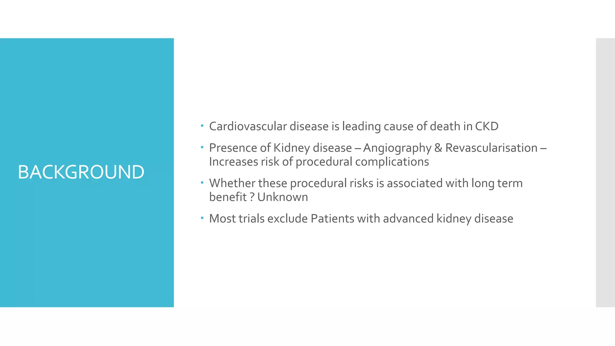 BACKGROUND
 Cardiovascular disease is leading cause of death in CKD
 Presence of Kidney disease – Angiography & Revascularisation –
Increases risk of procedural complications
 Whether these procedural risks is associated with long term
benefit ? Unknown
 Most trials exclude Patients with advanced kidney disease
 