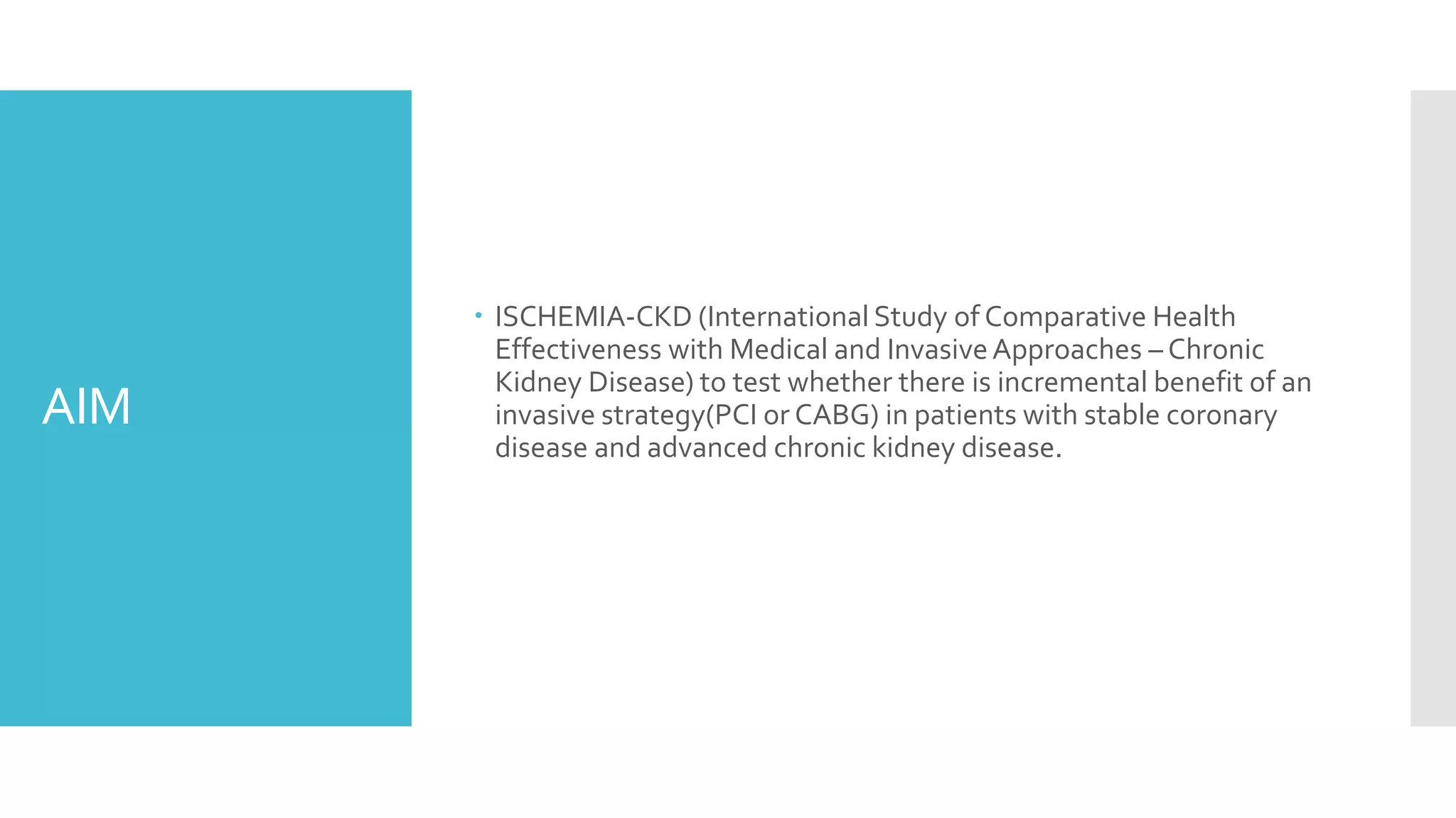 AIM
 ISCHEMIA-CKD (International Study of Comparative Health
Effectiveness with Medical and InvasiveApproaches – Chronic
Kidney Disease) to test whether there is incremental benefit of an
invasive strategy(PCI or CABG) in patients with stable coronary
disease and advanced chronic kidney disease.
 