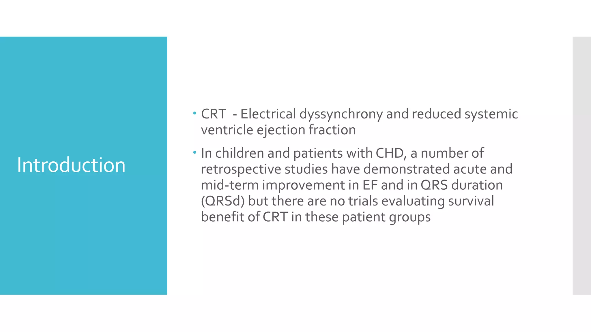 Introduction
 CRT - Electrical dyssynchrony and reduced systemic
ventricle ejection fraction
 In children and patients with CHD, a number of
retrospective studies have demonstrated acute and
mid-term improvement in EF and in QRS duration
(QRSd) but there are no trials evaluating survival
benefit of CRT in these patient groups
 