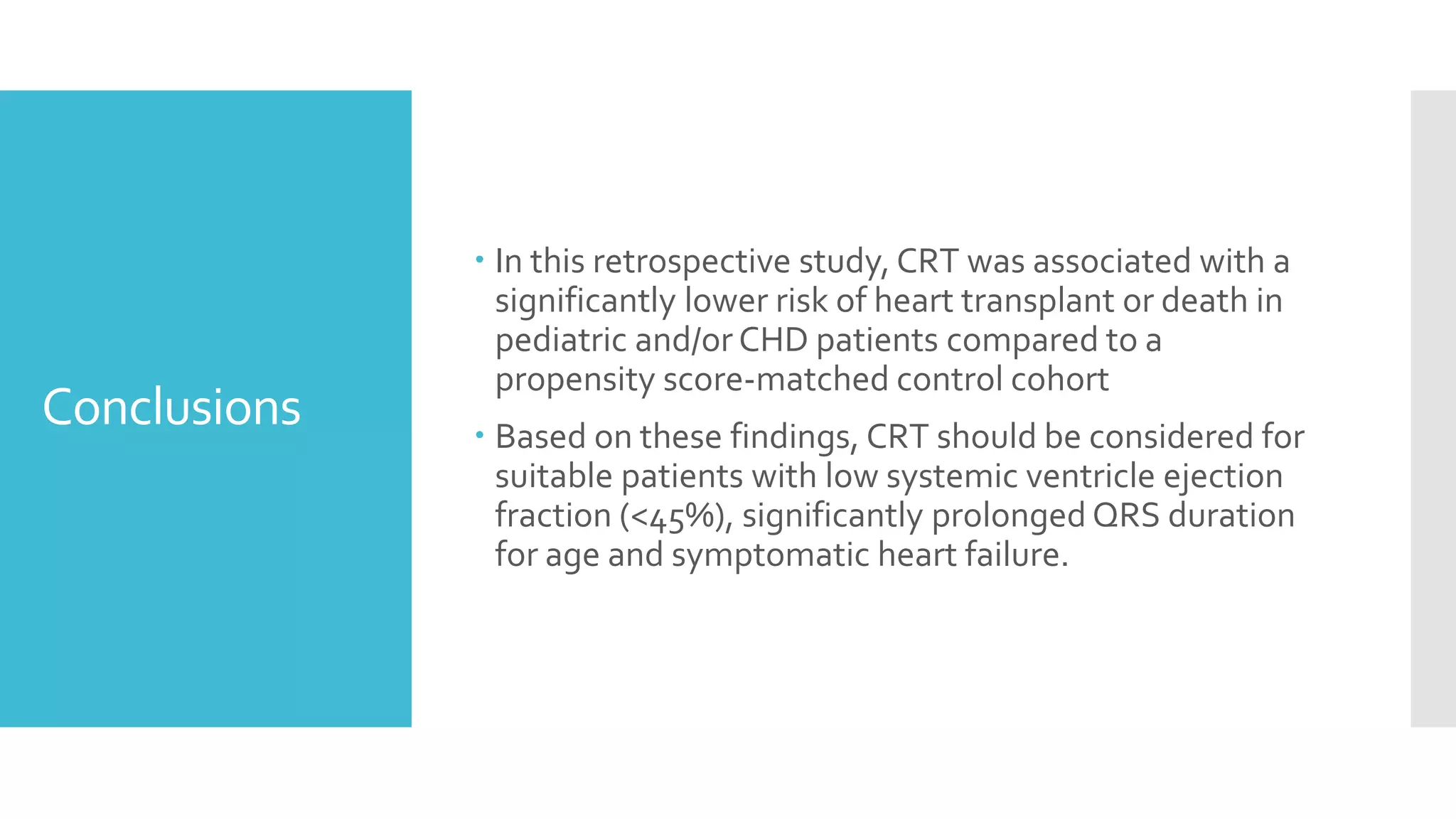 Conclusions
 In this retrospective study, CRT was associated with a
significantly lower risk of heart transplant or death in
pediatric and/or CHD patients compared to a
propensity score-matched control cohort
 Based on these findings, CRT should be considered for
suitable patients with low systemic ventricle ejection
fraction (<45%), significantly prolonged QRS duration
for age and symptomatic heart failure.
 