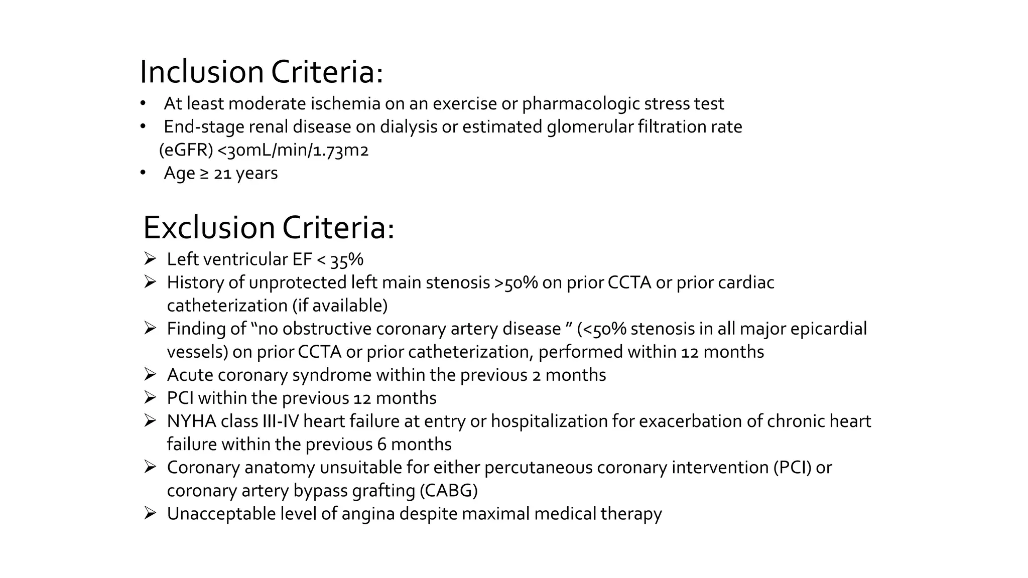 Inclusion Criteria:
• At least moderate ischemia on an exercise or pharmacologic stress test
• End-stage renal disease on dialysis or estimated glomerular filtration rate
(eGFR) <30mL/min/1.73m2
• Age ≥ 21 years
Exclusion Criteria:
 Left ventricular EF < 35%
 History of unprotected left main stenosis >50% on prior CCTA or prior cardiac
catheterization (if available)
 Finding of “no obstructive coronary artery disease ” (<50% stenosis in all major epicardial
vessels) on prior CCTA or prior catheterization, performed within 12 months
 Acute coronary syndrome within the previous 2 months
 PCI within the previous 12 months
 NYHA class III-IV heart failure at entry or hospitalization for exacerbation of chronic heart
failure within the previous 6 months
 Coronary anatomy unsuitable for either percutaneous coronary intervention (PCI) or
coronary artery bypass grafting (CABG)
 Unacceptable level of angina despite maximal medical therapy
 