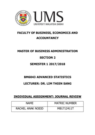 FACULTY OF BUSINESS, ECONOMICS AND
ACCOUNTANCY
MASTER OF BUSINESS ADMINISTRATION
SECTION 2
SEMESTER 1 2017/2018
BM6043 ADVANCED STATISTICS
LECTURER: DR. LIM THIEN SANG
INDIVIDUAL ASSIGNMENT: JOURNAL REVIEW
NAME MATRIC NUMBER
RACHEL ANAK NOEID MB1712411T
 