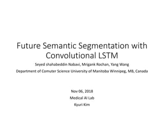 Future Semantic Segmentation with
Convolutional LSTM
Seyed shahabeddin Nabavi, Mrigank Rochan, Yang Wang
Department of Comuter Science University of Manitoba Winnipeg, MB, Canada
Nov 06, 2018
Medical AI Lab
Kyuri Kim
 