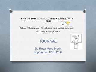 UNIVERSIDAD NACIONAL ABIERTA Y A DISTANCIA – 
UNAD 
School of Education – BA in English as a Foreign Language 
Academic Writing Course 
JOURNAL 
By Rosa Mary Marin 
September 13th, 2014 
 