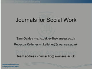 Journals for Social Work Sam Oakley – s.l.c.oakley@swansea.ac.uk Rebecca Kelleher – r.kelleher@swansea.ac.uk Team address - humscilib@swansea.ac.uk 