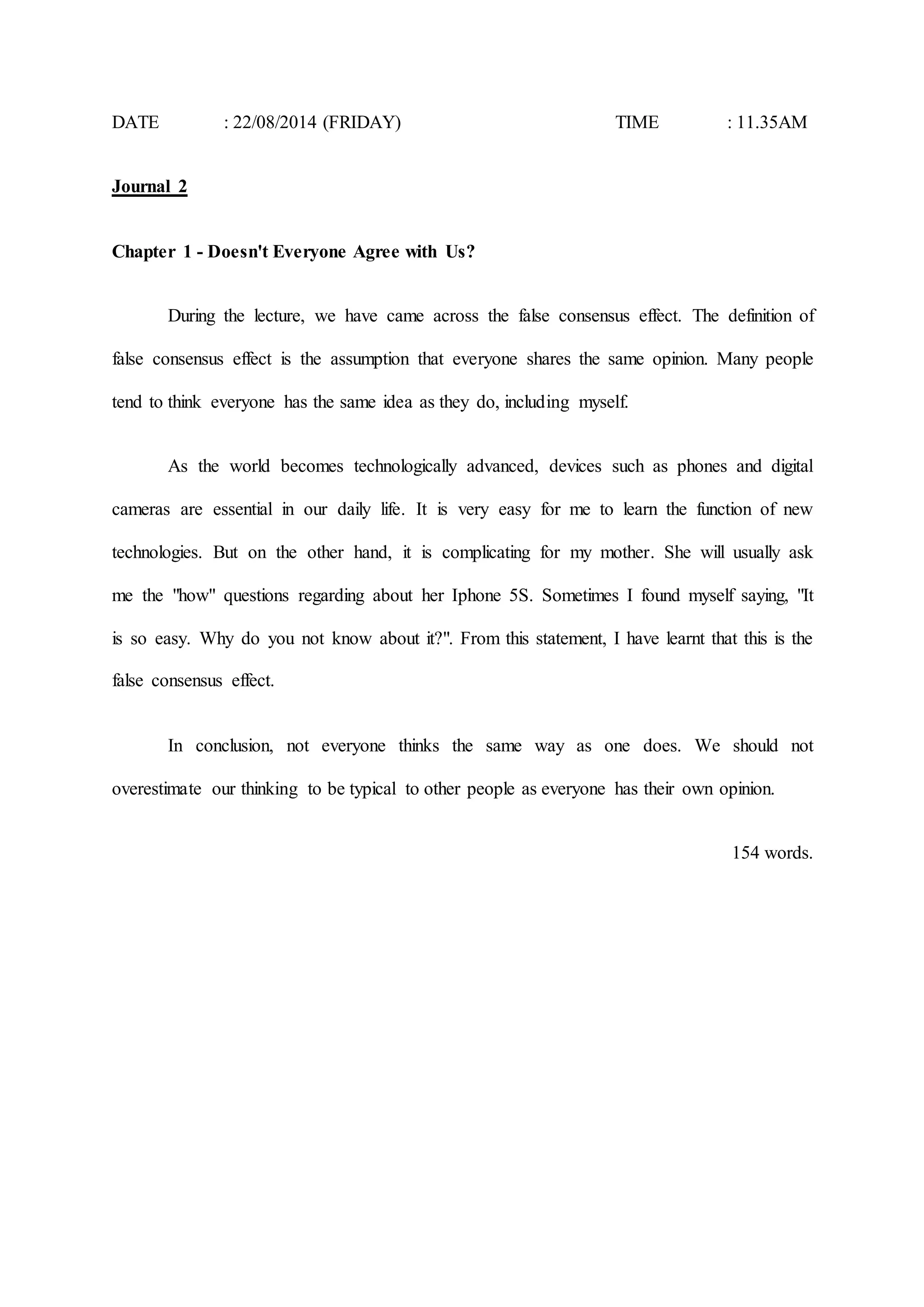 DATE : 22/08/2014 (FRIDAY) TIME : 11.35AM 
Journal 2 
Chapter 1 - Doesn't Everyone Agree with Us? 
During the lecture, we have came across the false consensus effect. The definition of 
false consensus effect is the assumption that everyone shares the same opinion. Many people 
tend to think everyone has the same idea as they do, including myself. 
As the world becomes technologically advanced, devices such as phones and digital 
cameras are essential in our daily life. It is very easy for me to learn the function of new 
technologies. But on the other hand, it is complicating for my mother. She will usually ask 
me the "how" questions regarding about her Iphone 5S. Sometimes I found myself saying, "It 
is so easy. Why do you not know about it?". From this statement, I have learnt that this is the 
false consensus effect. 
In conclusion, not everyone thinks the same way as one does. We should not 
overestimate our thinking to be typical to other people as everyone has their own opinion. 
154 words. 
 