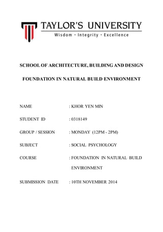 SCHOOL OF ARCHITECTURE, BUILDING AND DESIGN 
FOUNDATION IN NATURAL BUILD ENVIRONMENT 
NAME : KHOR YEN MIN 
STUDENT ID : 0318149 
GROUP / SESSION : MONDAY (12PM - 2PM) 
SUBJECT : SOCIAL PSYCHOLOGY 
COURSE : FOUNDATION IN NATURAL BUILD 
ENVIRONMENT 
SUBMISSION DATE : 10TH NOVEMBER 2014 
 