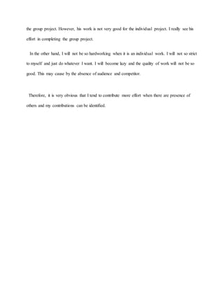 the group project. However, his work is not very good for the individual project. I really see his
effort in completing the group project.
In the other hand, I will not be so hardworking when it is an individual work. I will not so strict
to myself and just do whatever I want. I will become lazy and the quality of work will not be so
good. This may cause by the absence of audience and competitor.
Therefore, it is very obvious that I tend to contribute more effort when there are presence of
others and my contributions can be identified.
 